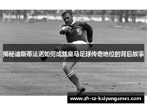 揭秘迪斯蒂法诺如何成就皇马足球传奇地位的背后故事