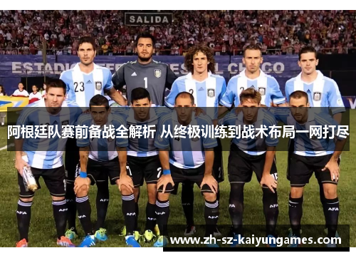 阿根廷队赛前备战全解析 从终极训练到战术布局一网打尽