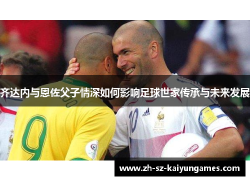 齐达内与恩佐父子情深如何影响足球世家传承与未来发展 齐达内与恩佐父子情深如何影响足球世家传承与未来发展