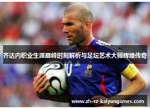 齐达内职业生涯巅峰时刻解析与足坛艺术大师辉煌传奇 齐达内职业生涯巅峰时刻解析与足坛艺术大师辉煌传奇