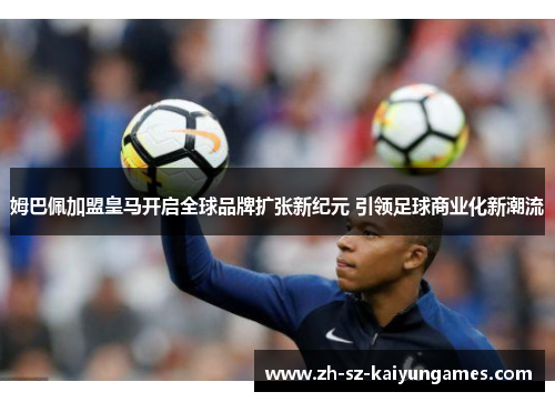 姆巴佩加盟皇马开启全球品牌扩张新纪元 引领足球商业化新潮流 姆巴佩加盟皇马开启全球品牌扩张新纪元 引领足球商业化新潮流