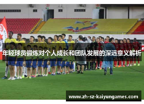 年轻球员锻炼对个人成长和团队发展的深远意义解析 年轻球员锻炼对个人成长和团队发展的深远意义解析