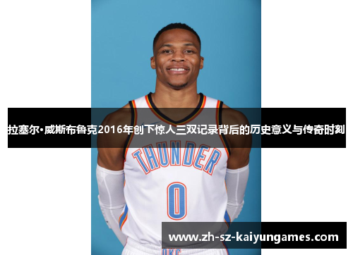 拉塞尔·威斯布鲁克2016年创下惊人三双记录背后的历史意义与传奇时刻 拉塞尔·威斯布鲁克2016年创下惊人三双记录背后的历史意义与传奇时刻