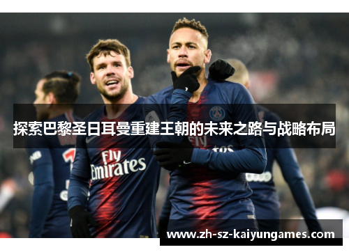 探索巴黎圣日耳曼重建王朝的未来之路与战略布局 探索巴黎圣日耳曼重建王朝的未来之路与战略布局