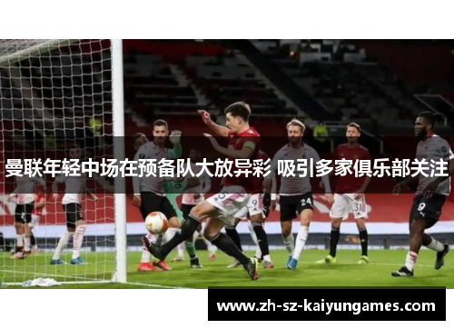 曼联年轻中场在预备队大放异彩 吸引多家俱乐部关注 曼联年轻中场在预备队大放异彩 吸引多家俱乐部关注